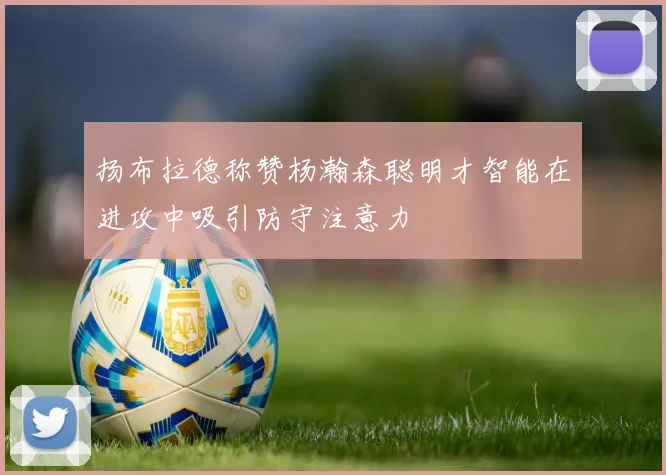 扬布拉德称赞杨瀚森聪明才智能在进攻中吸引防守注意力