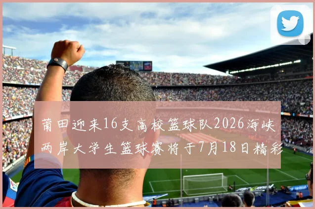 莆田迎来16支高校篮球队2026海峡两岸大学生篮球赛将于7月18日精彩开幕