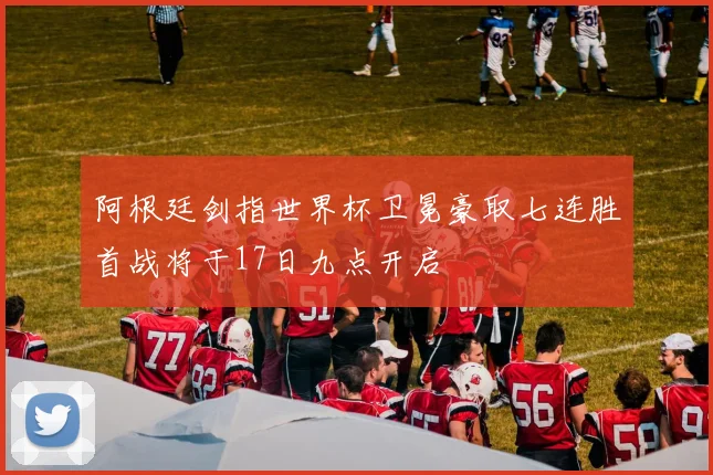 阿根廷剑指世界杯卫冕豪取七连胜首战将于17日九点开启