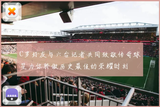 C罗好友与六台记者共同致敬传奇球星为你骄傲历史最佳的荣耀时刻