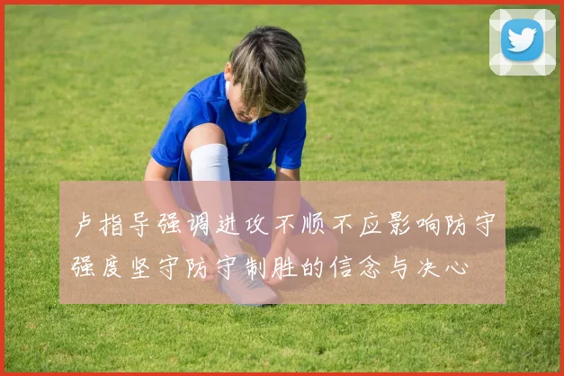 卢指导强调进攻不顺不应影响防守强度坚守防守制胜的信念与决心