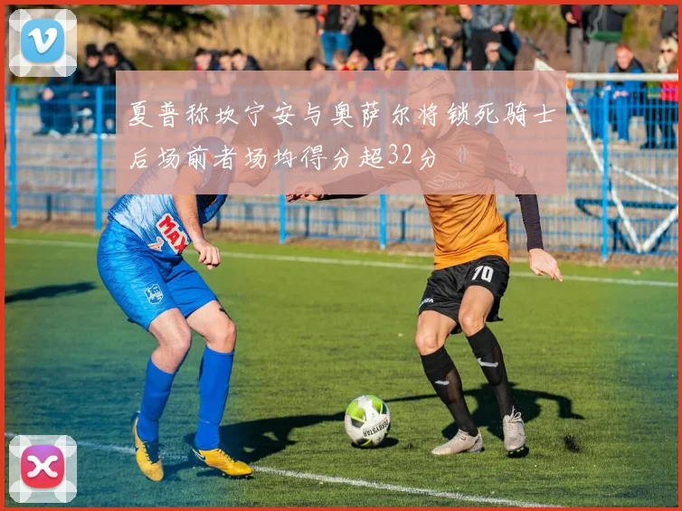 夏普称坎宁安与奥萨尔将锁死骑士后场前者场均得分超32分