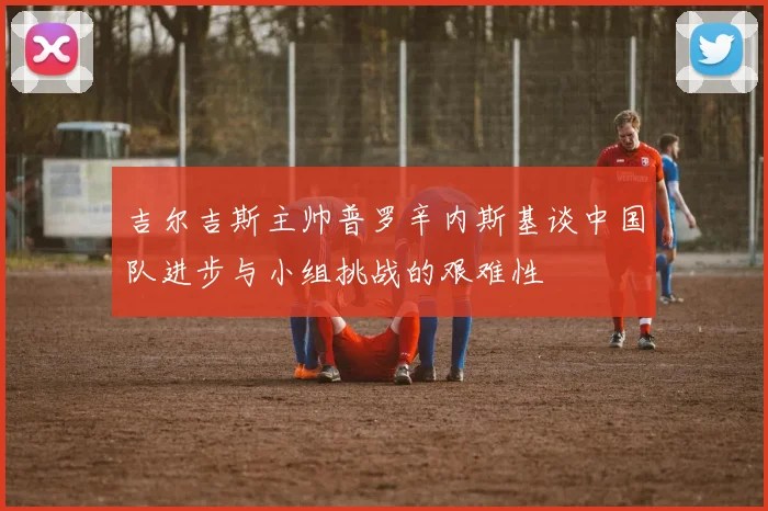吉尔吉斯主帅普罗辛内斯基谈中国队进步与小组挑战的艰难性