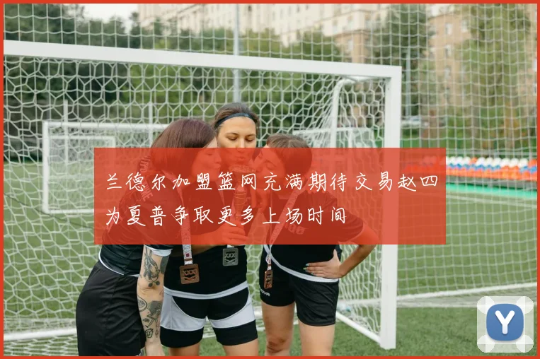 兰德尔加盟篮网充满期待交易赵四为夏普争取更多上场时间