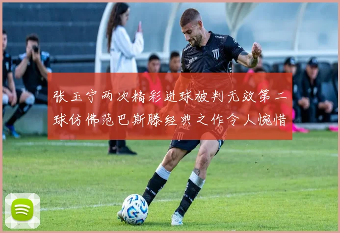 张玉宁两次精彩进球被判无效第二球仿佛范巴斯滕经典之作令人惋惜