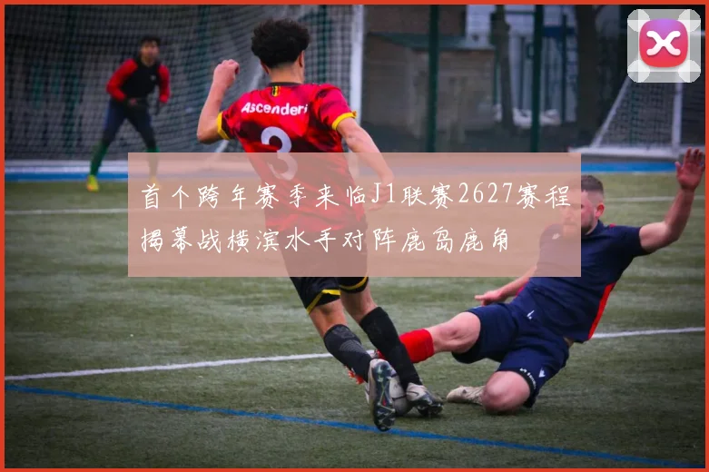 首个跨年赛季来临J1联赛2627赛程揭幕战横滨水手对阵鹿岛鹿角