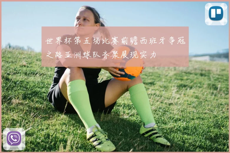 世界杯第五场比赛前瞻西班牙争冠之路亚洲球队齐聚展现实力