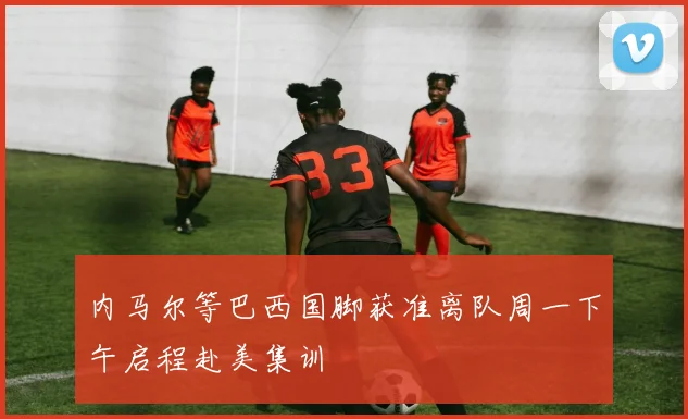 内马尔等巴西国脚获准离队周一下午启程赴美集训
