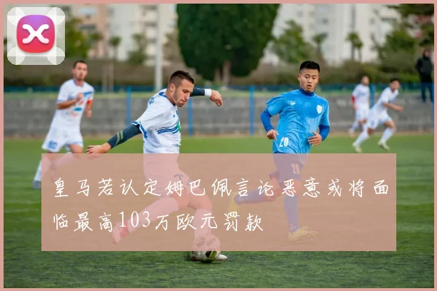 皇马若认定姆巴佩言论恶意或将面临最高103万欧元罚款
