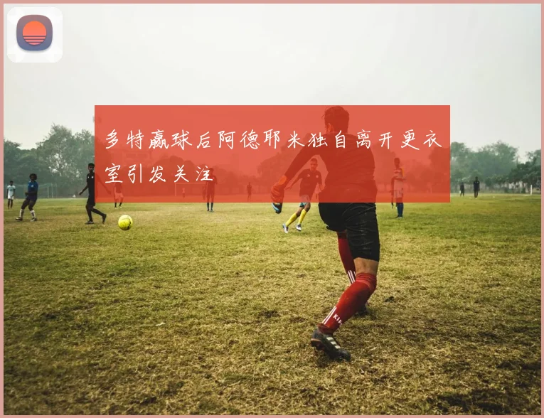 多特赢球后阿德耶米独自离开更衣室引发关注