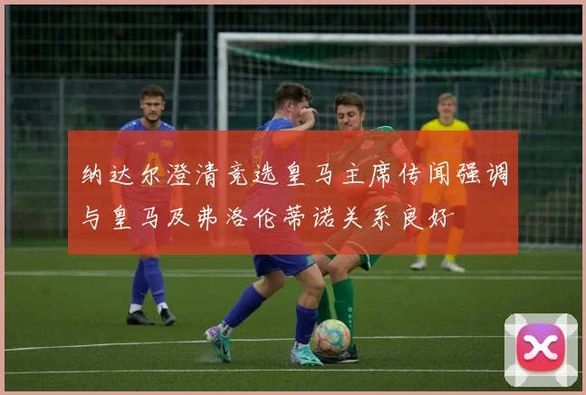 纳达尔澄清竞选皇马主席传闻强调与皇马及弗洛伦蒂诺关系良好