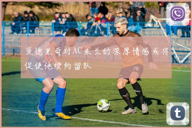 莫德里奇对AC米兰的深厚情感或将促使他续约留队