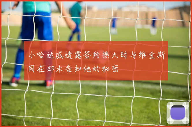 小哈达威透露签约热火时与维金斯同在却未告知他的秘密