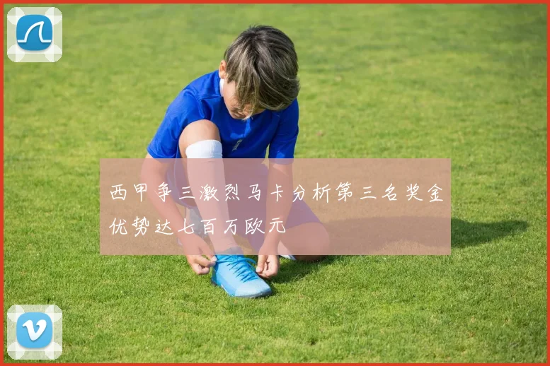 西甲争三激烈马卡分析第三名奖金优势达七百万欧元