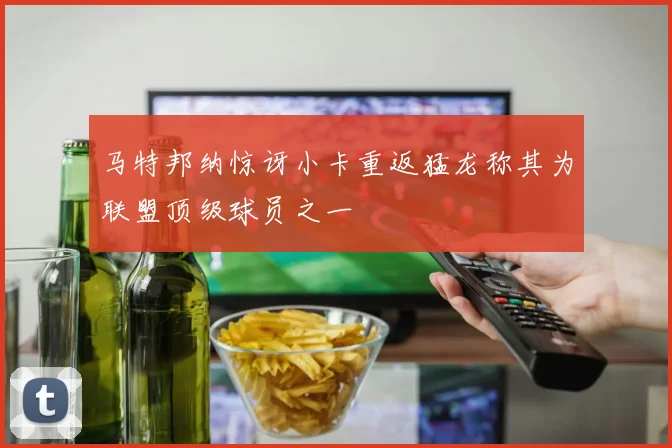 马特邦纳惊讶小卡重返猛龙称其为联盟顶级球员之一