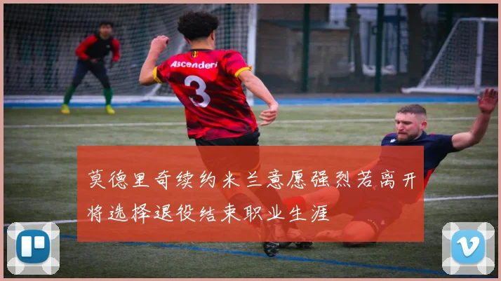 莫德里奇续约米兰意愿强烈若离开将选择退役结束职业生涯