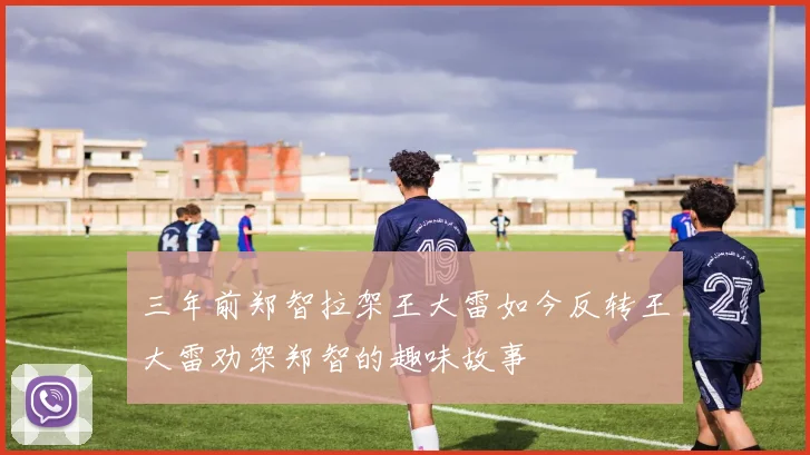 三年前郑智拉架王大雷如今反转王大雷劝架郑智的趣味故事