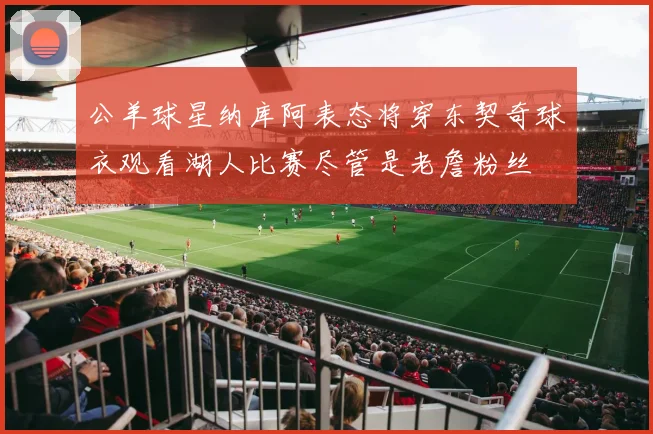 公羊球星纳库阿表态将穿东契奇球衣观看湖人比赛尽管是老詹粉丝
