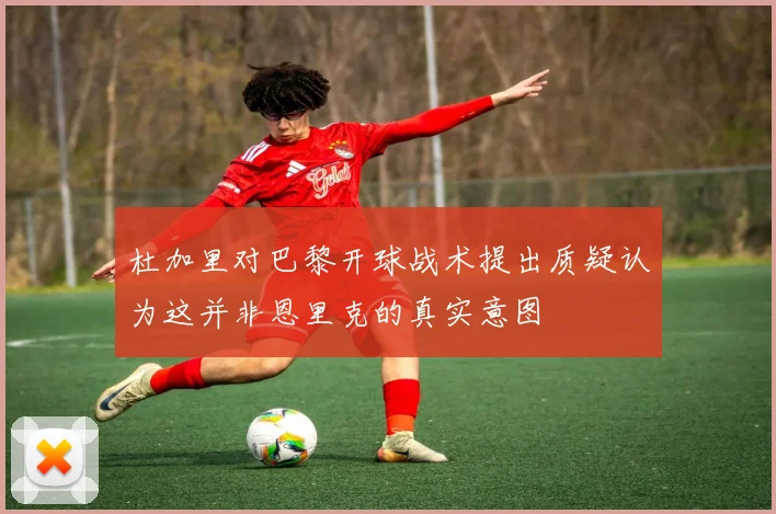 杜加里对巴黎开球战术提出质疑认为这并非恩里克的真实意图