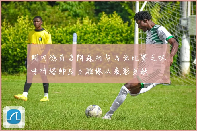 斯内德直言阿森纳与马竞比赛乏味呼吁塔帅应立雕像以表彰贡献