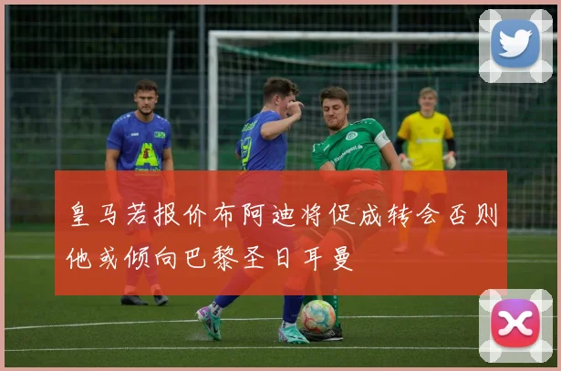 皇马若报价布阿迪将促成转会否则他或倾向巴黎圣日耳曼