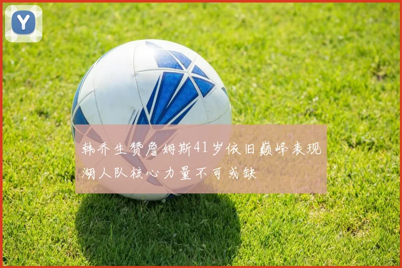 韩乔生赞詹姆斯41岁依旧巅峰表现湖人队核心力量不可或缺