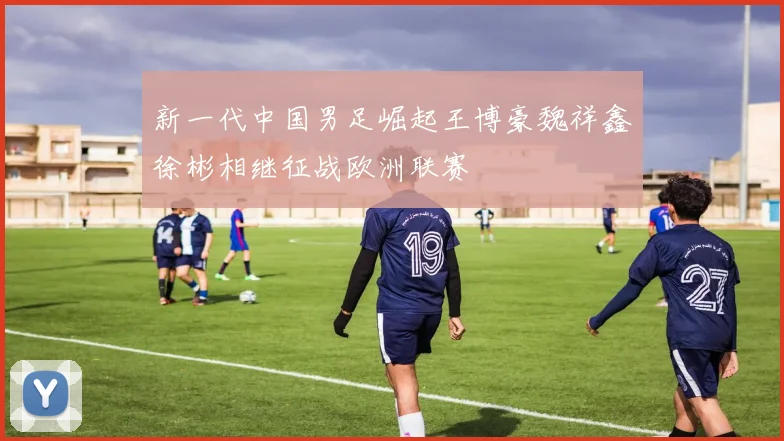新一代中国男足崛起王博豪魏祥鑫徐彬相继征战欧洲联赛