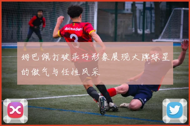 姆巴佩打破乖巧形象展现大牌球星的傲气与任性风采